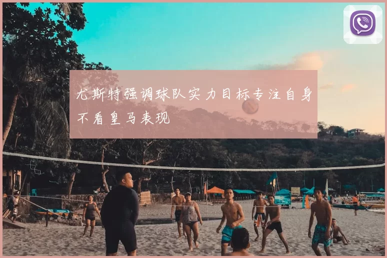 尤斯特强调球队实力目标专注自身不看皇马表现