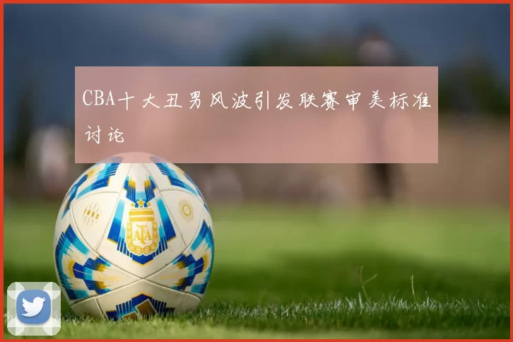 CBA十大丑男风波引发联赛审美标准讨论