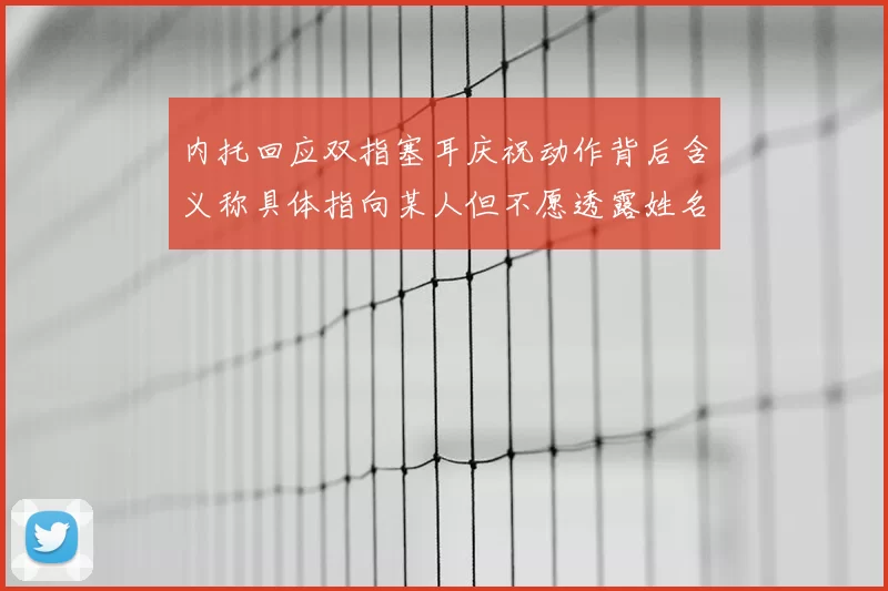 内托回应双指塞耳庆祝动作背后含义称具体指向某人但不愿透露姓名