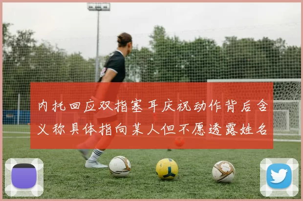 内托回应双指塞耳庆祝动作背后含义称具体指向某人但不愿透露姓名