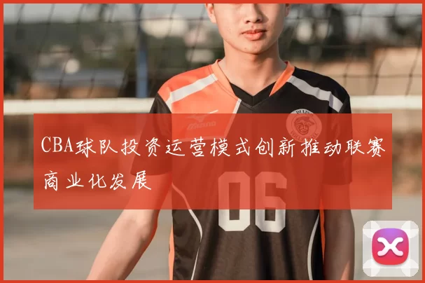 CBA球队投资运营模式创新推动联赛商业化发展
