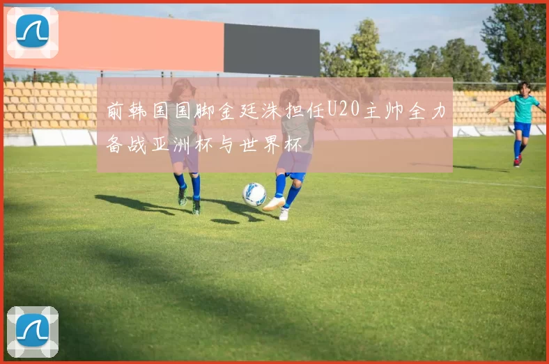 前韩国国脚金廷洙担任U20主帅全力备战亚洲杯与世界杯