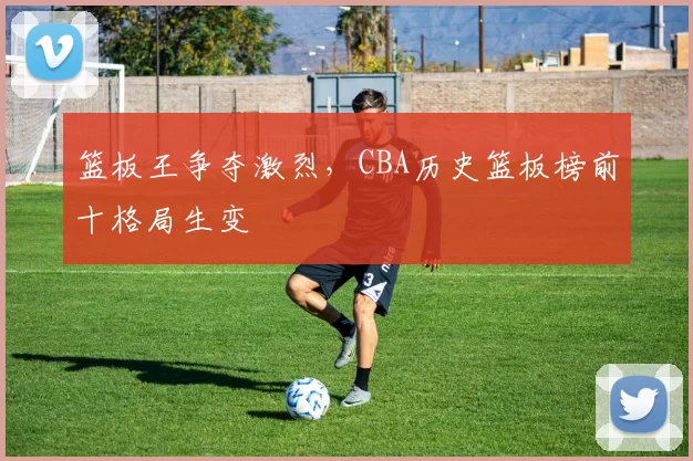 篮板王争夺激烈，CBA历史篮板榜前十格局生变