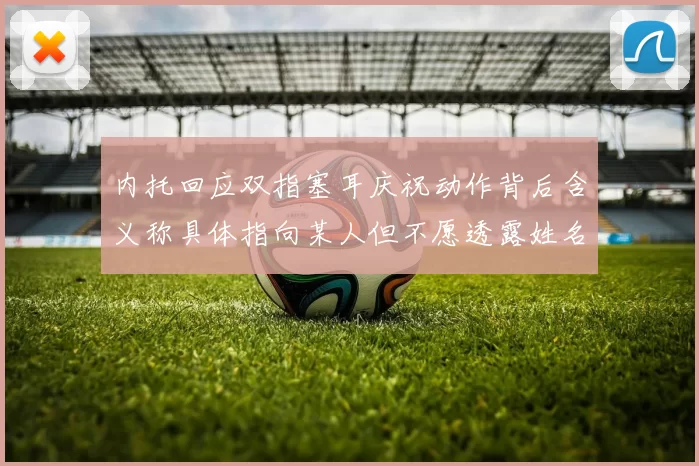 内托回应双指塞耳庆祝动作背后含义称具体指向某人但不愿透露姓名
