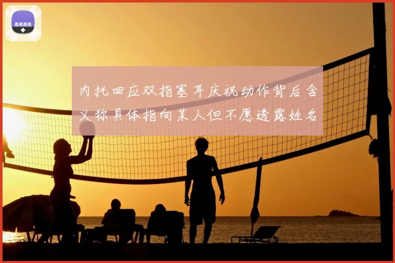 内托回应双指塞耳庆祝动作背后含义称具体指向某人但不愿透露姓名