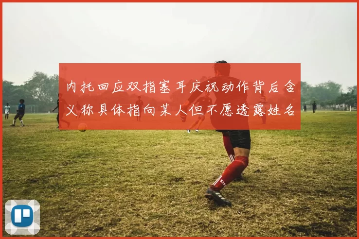 内托回应双指塞耳庆祝动作背后含义称具体指向某人但不愿透露姓名