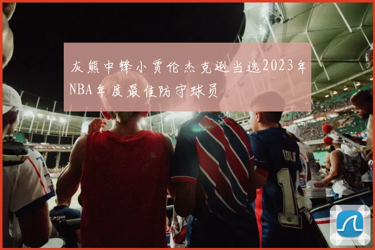 灰熊中锋小贾伦杰克逊当选2023年NBA年度最佳防守球员