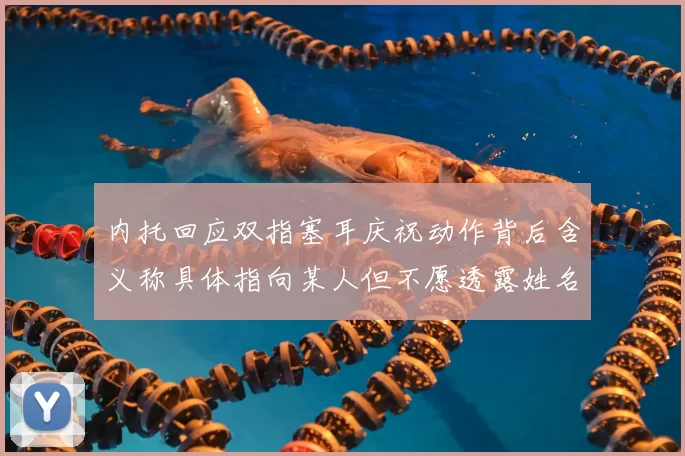 内托回应双指塞耳庆祝动作背后含义称具体指向某人但不愿透露姓名