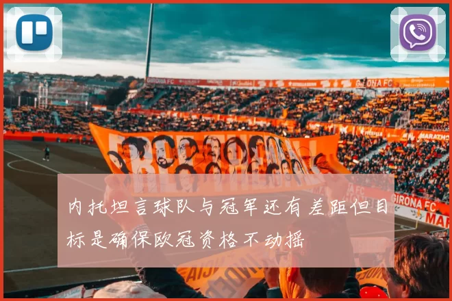 内托坦言球队与冠军还有差距但目标是确保欧冠资格不动摇
