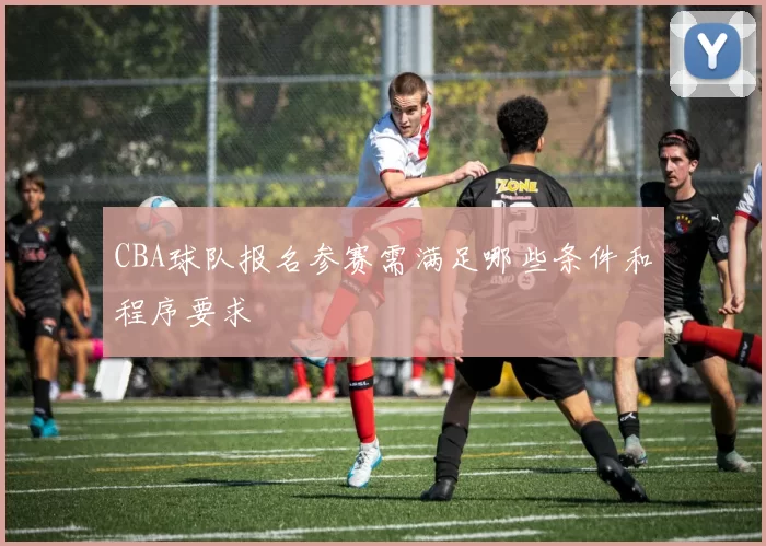 CBA球队报名参赛需满足哪些条件和程序要求