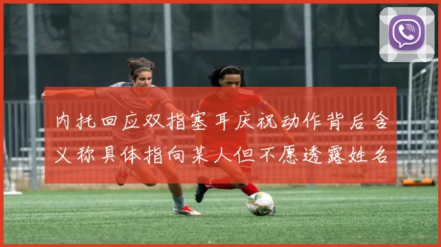 内托回应双指塞耳庆祝动作背后含义称具体指向某人但不愿透露姓名