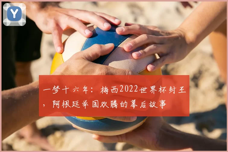 一梦十六年：梅西2022世界杯封王，阿根廷举国欢腾的幕后故事