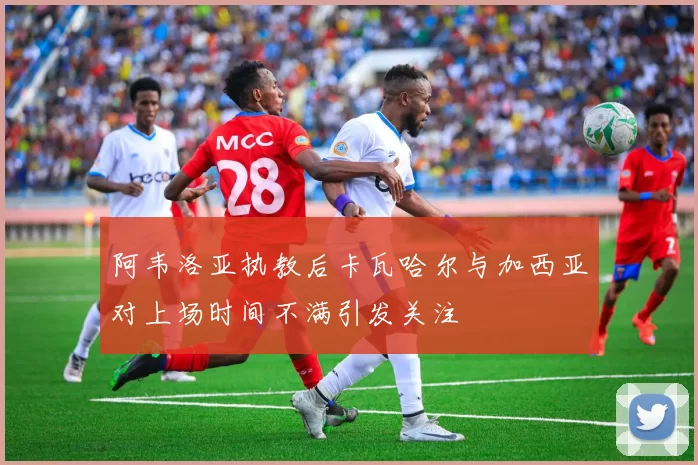 阿韦洛亚执教后卡瓦哈尔与加西亚对上场时间不满引发关注