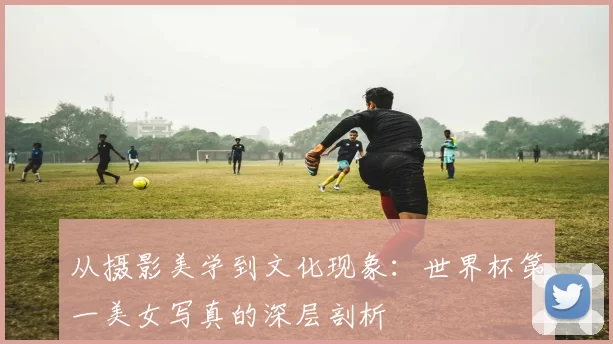 从摄影美学到文化现象：世界杯第一美女写真的深层剖析