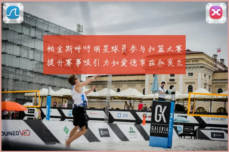 帕金斯呼吁明星球员参与扣篮大赛提升赛事吸引力如爱德华兹和莫兰特等人