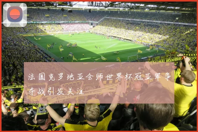 法国克罗地亚会师世界杯冠亚军争夺战引发关注