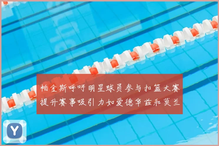 帕金斯呼吁明星球员参与扣篮大赛提升赛事吸引力如爱德华兹和莫兰特等人