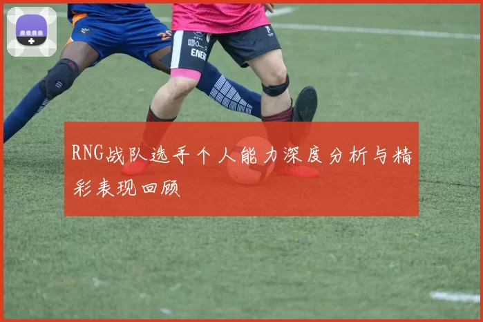 RNG战队选手个人能力深度分析与精彩表现回顾