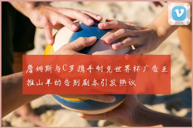詹姆斯与C罗携手耐克世界杯广告互推山羊的告别剧本引发热议