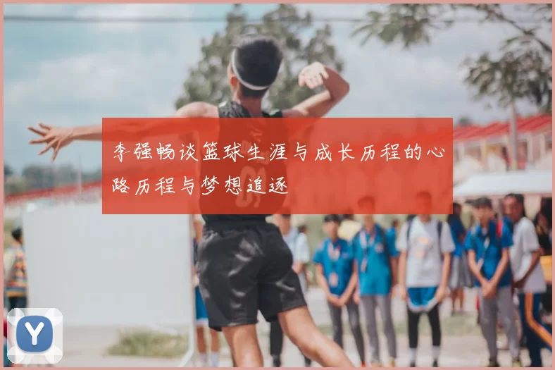 李强畅谈篮球生涯与成长历程的心路历程与梦想追逐