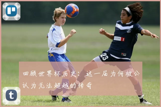回顾世界杯历史：这一届为何被公认为无法超越的传奇
