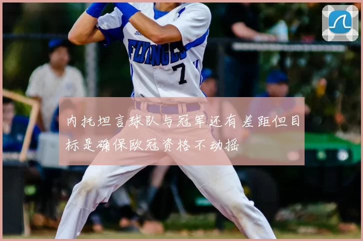 内托坦言球队与冠军还有差距但目标是确保欧冠资格不动摇