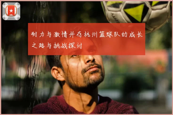 耐力与激情并存杭州篮球队的成长之路与挑战探讨