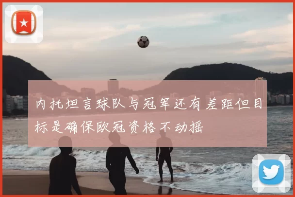 内托坦言球队与冠军还有差距但目标是确保欧冠资格不动摇