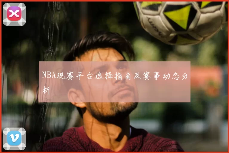 NBA观赛平台选择指南及赛事动态分析