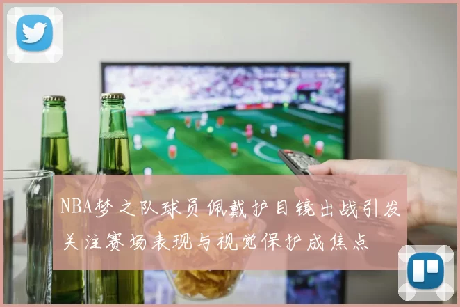 NBA梦之队球员佩戴护目镜出战引发关注赛场表现与视觉保护成焦点