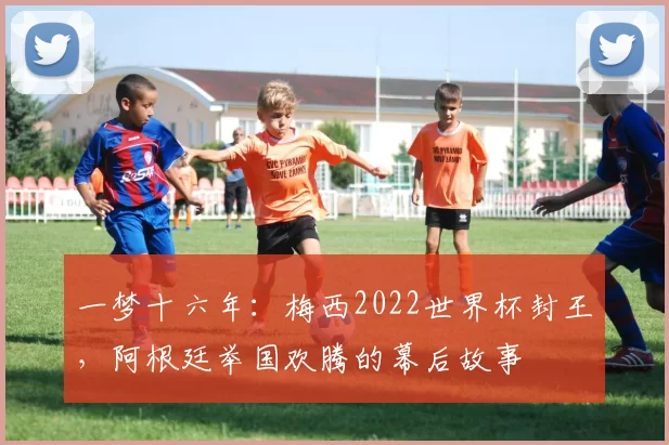 一梦十六年：梅西2022世界杯封王，阿根廷举国欢腾的幕后故事