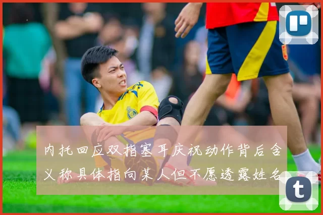 内托回应双指塞耳庆祝动作背后含义称具体指向某人但不愿透露姓名