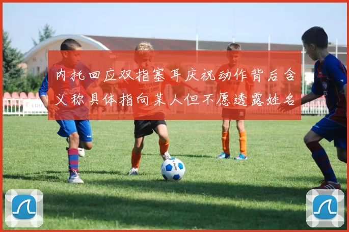 内托回应双指塞耳庆祝动作背后含义称具体指向某人但不愿透露姓名