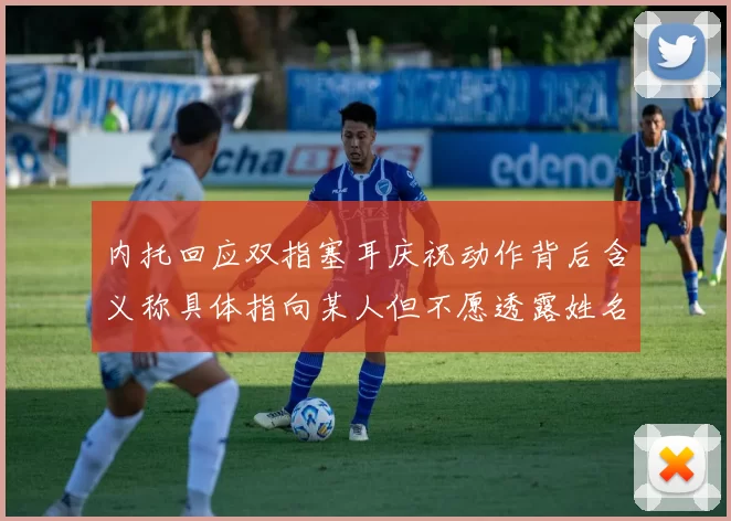 内托回应双指塞耳庆祝动作背后含义称具体指向某人但不愿透露姓名