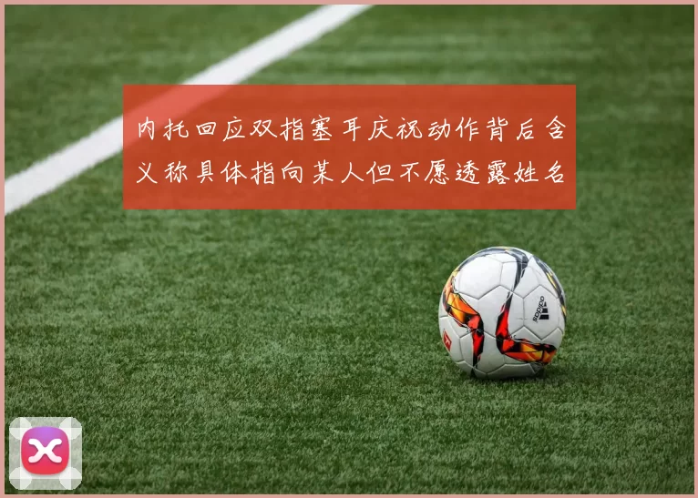 内托回应双指塞耳庆祝动作背后含义称具体指向某人但不愿透露姓名
