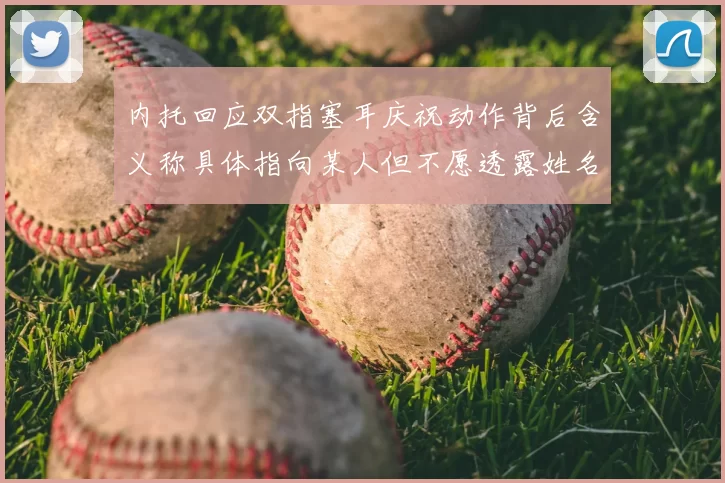 内托回应双指塞耳庆祝动作背后含义称具体指向某人但不愿透露姓名