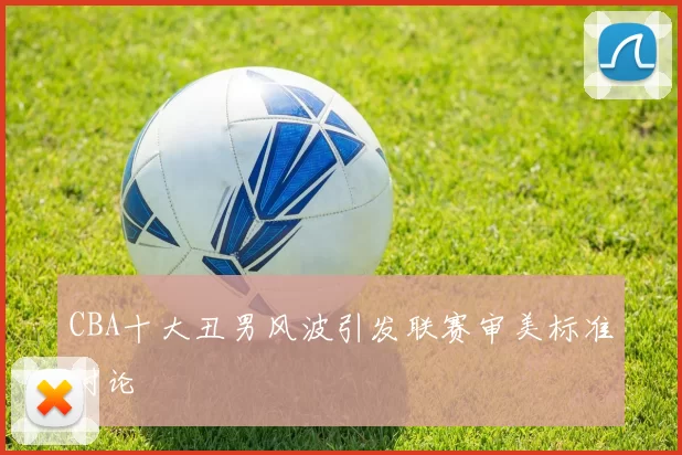 CBA十大丑男风波引发联赛审美标准讨论