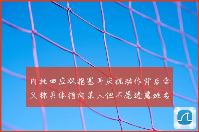 内托回应双指塞耳庆祝动作背后含义称具体指向某人但不愿透露姓名