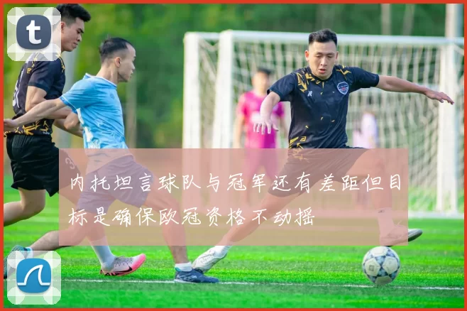 内托坦言球队与冠军还有差距但目标是确保欧冠资格不动摇