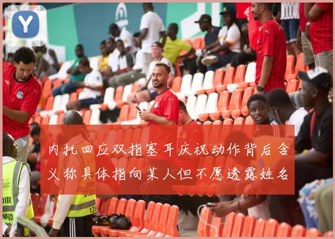 内托回应双指塞耳庆祝动作背后含义称具体指向某人但不愿透露姓名