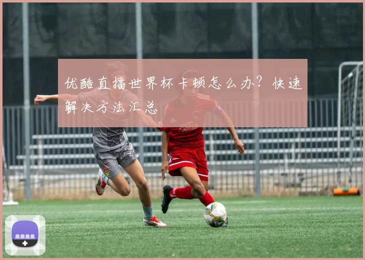 优酷直播世界杯卡顿怎么办？快速解决方法汇总