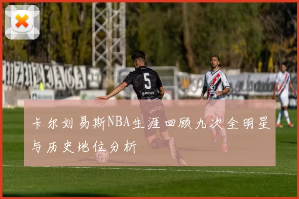 卡尔刘易斯NBA生涯回顾九次全明星与历史地位分析