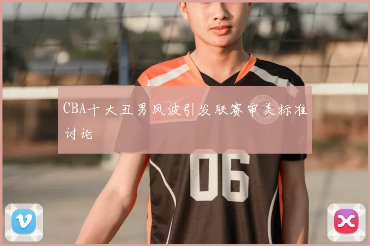 CBA十大丑男风波引发联赛审美标准讨论