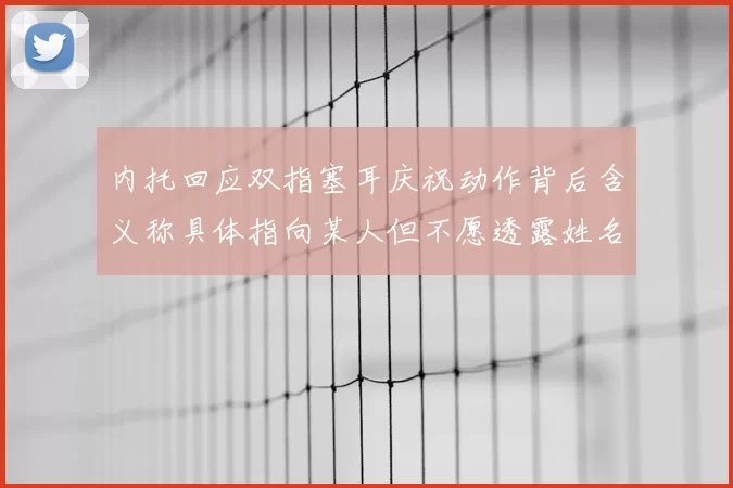 内托回应双指塞耳庆祝动作背后含义称具体指向某人但不愿透露姓名