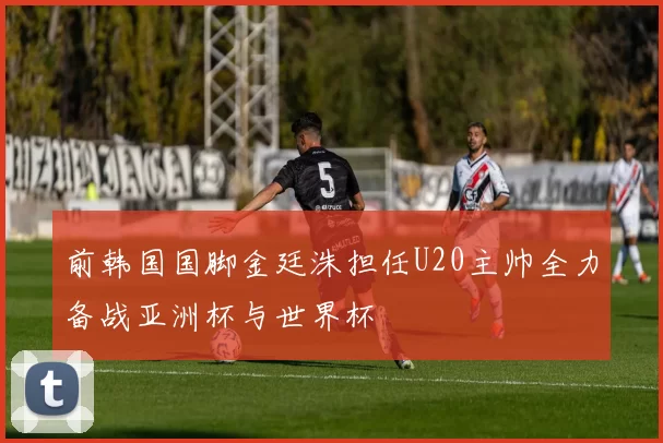前韩国国脚金廷洙担任U20主帅全力备战亚洲杯与世界杯