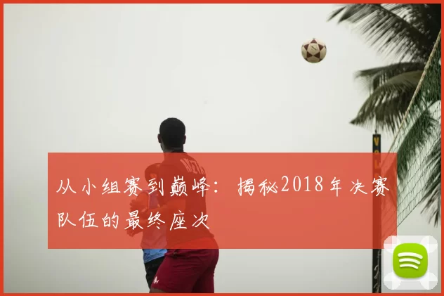 从小组赛到巅峰：揭秘2018年决赛队伍的最终座次