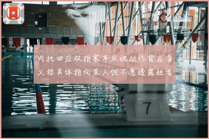 内托回应双指塞耳庆祝动作背后含义称具体指向某人但不愿透露姓名
