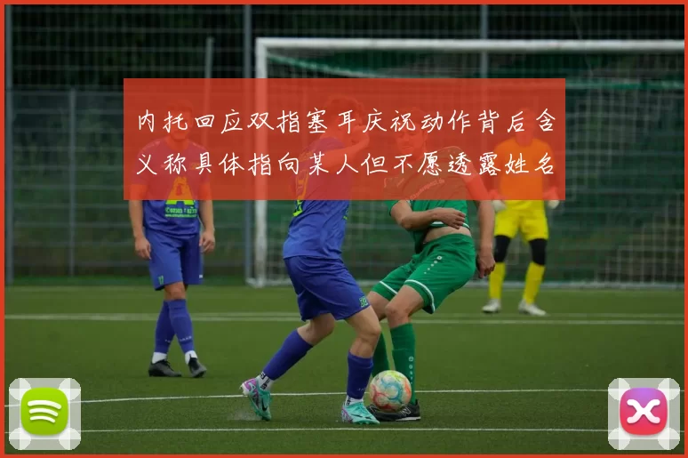 内托回应双指塞耳庆祝动作背后含义称具体指向某人但不愿透露姓名