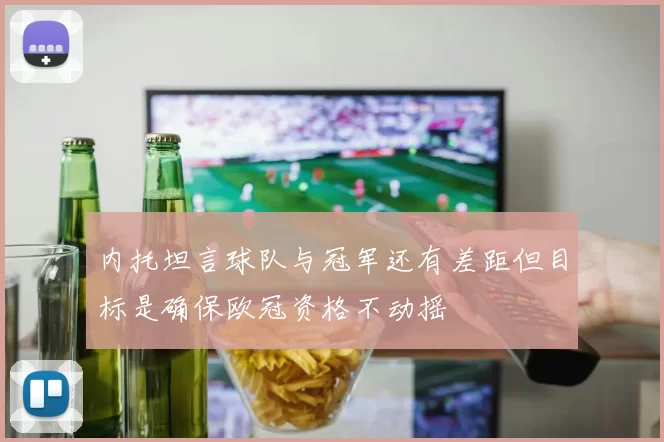 内托坦言球队与冠军还有差距但目标是确保欧冠资格不动摇