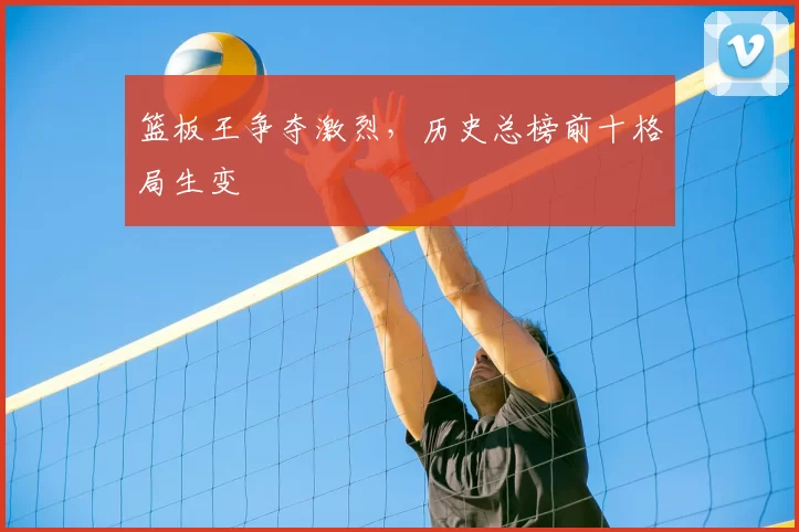 篮板王争夺激烈，历史总榜前十格局生变